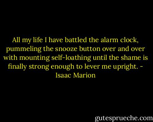 All my life I have battled the alarm clock, pummeling the snooze button over and over with mounting self-loathing until the shame is finally strong enough to lever me upright. - Isaac Marion