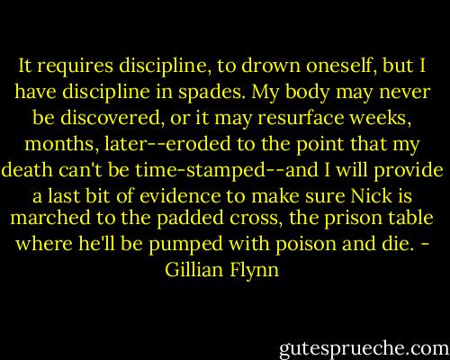 It requires discipline, to drown oneself, but I have discipline in spades. My body may never be discovered, or it may resurface weeks, months, later--eroded to the point that my death can't be time-stamped--and I will provide a last bit of evidence to make sure Nick is marched to the padded cross, the prison table where he'll be pumped with poison and die. - Gillian Flynn