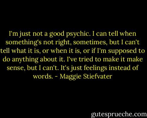 I'm just not a good psychic. I can tell when something's not right, sometimes, but I can't tell what it is, or when it is, or if I'm supposed to do anything about it. I've tried to make it make sense, but I can't. It's just feelings instead of words. - Maggie Stiefvater