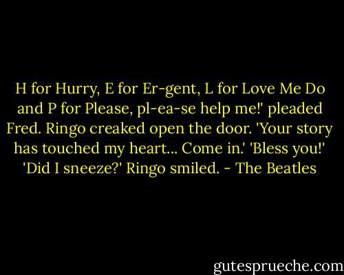 H for Hurry, E for Er-gent, L for Love Me Do and P for Please, pl-ea-se help me!' pleaded Fred.<br />Ringo creaked open the door. 'Your story has touched my heart... Come in.'<br />'Bless you!'<br />'Did I sneeze?' Ringo smiled. - The Beatles