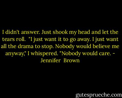 I didn't answer. Just shook my head and let the tears roll. <br />"I just want it to go away. I just want all the drama to stop. Nobody would believe me anyway," I whispered. "Nobody would care. - Jennifer  Brown