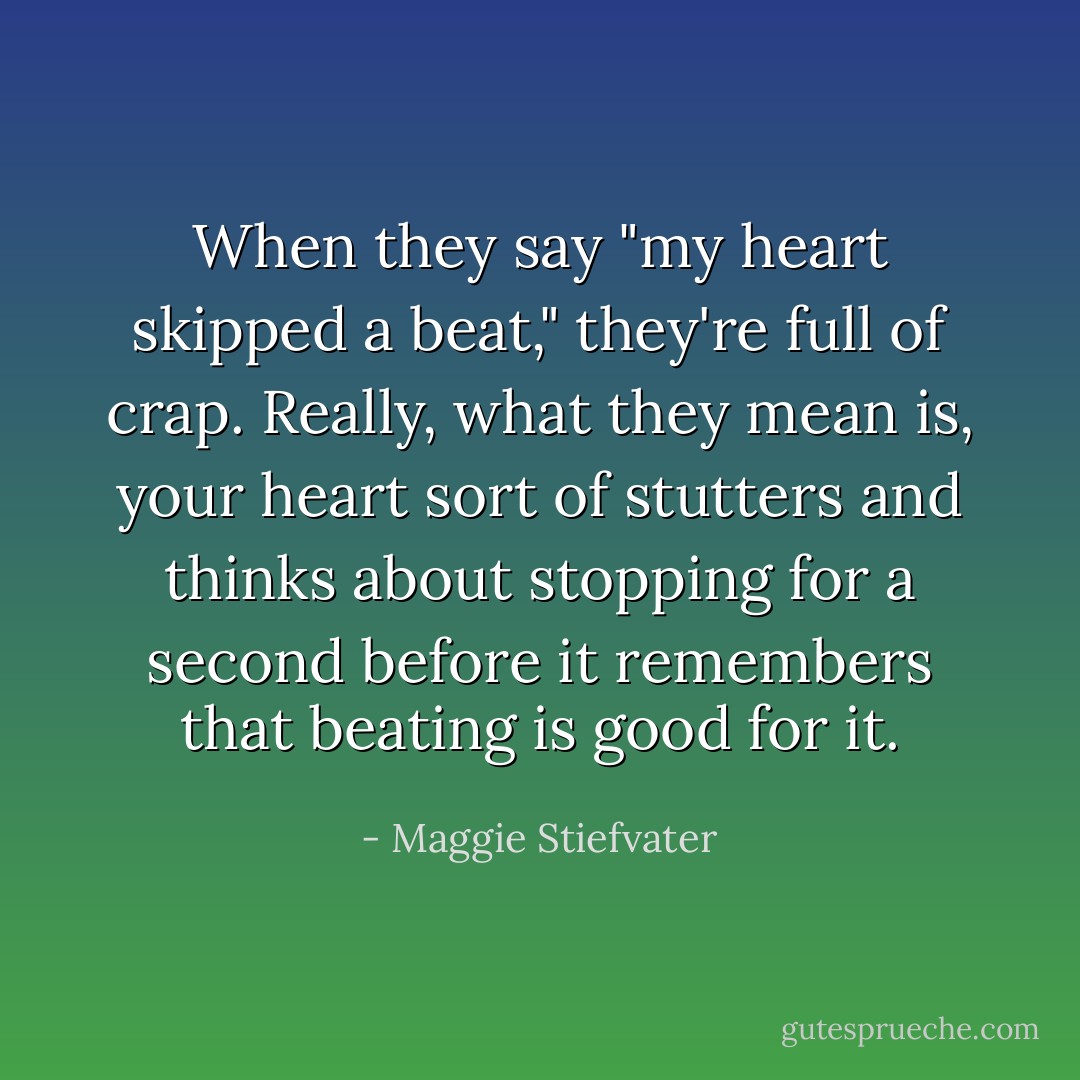 When they say "my heart skipped a beat," they're full of crap. Really, what they mean is, your heart sort of stutters and thinks about stopping for a second before it remembers that beating is good for it. - Maggie Stiefvater