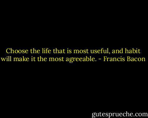 Choose the life that is most useful, and habit will make it the most agreeable. - Francis Bacon