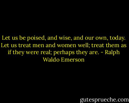 Let us be poised, and wise, and our own, today. Let us treat men and women well; treat them as if they were real; perhaps they are. - Ralph Waldo Emerson