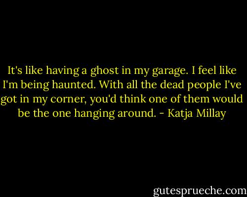 It's like having a ghost in my garage. I feel like I'm being haunted. With all the dead people I've got in my corner, you'd think one of them would be the one hanging around. - Katja Millay