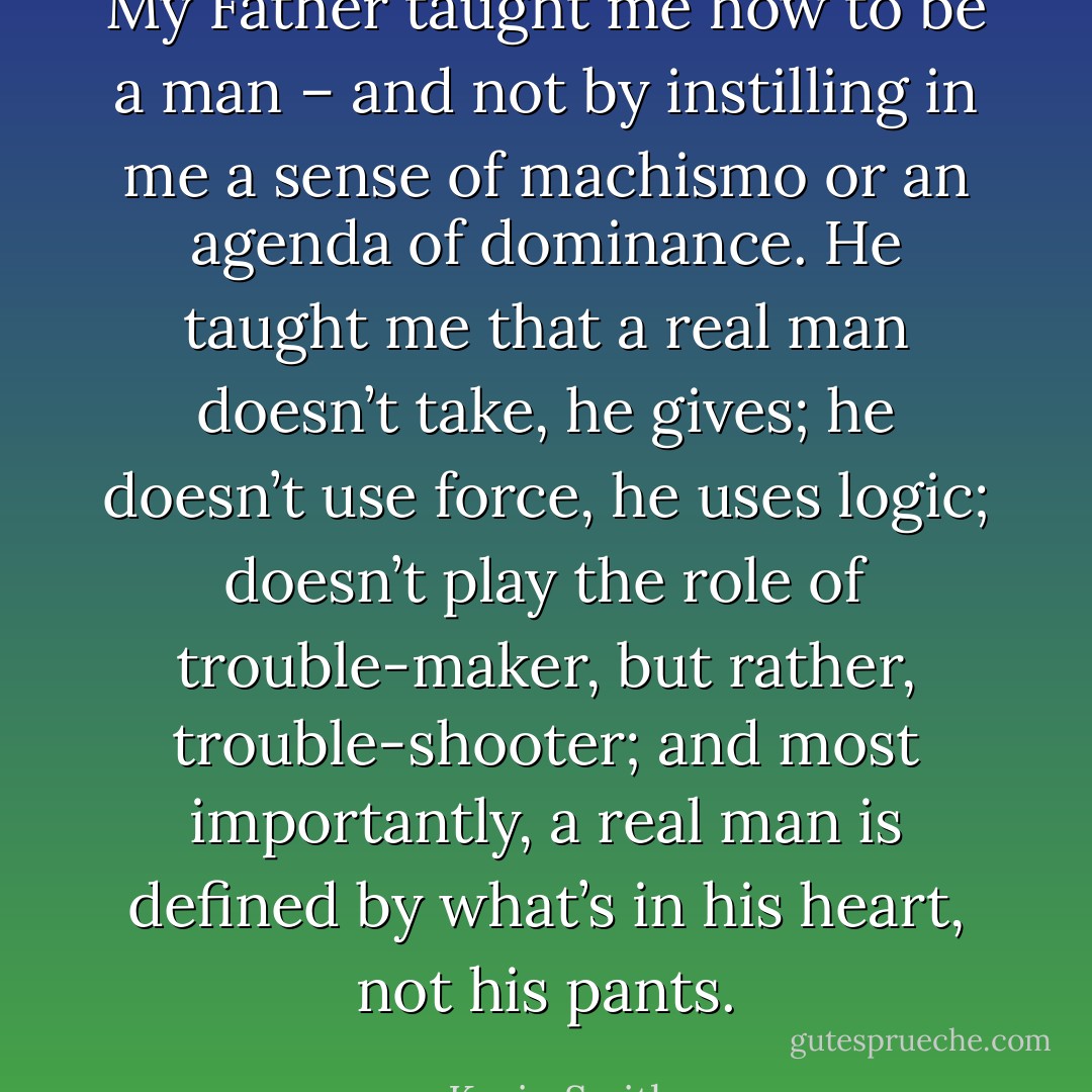 My Father taught me how to be a man – and not by instilling in me a sense of machismo or an agenda of dominance. He taught me that a real man doesn’t take, he gives; he doesn’t use force, he uses logic; doesn’t play the role of trouble-maker, but rather, trouble-shooter; and most importantly, a real man is defined by what’s in his heart, not his pants. - Kevin Smith