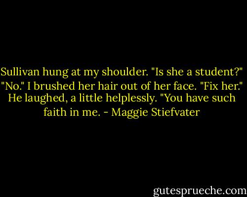 Sullivan hung at my shoulder. "Is she a student?"<br />"No." I brushed her hair out of her face. "Fix her."<br />He laughed, a little helplessly. "You have such faith in me. - Maggie Stiefvater