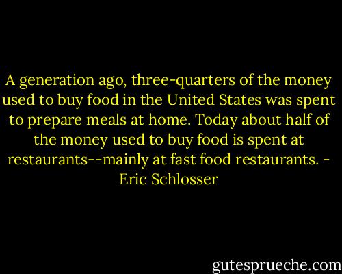 A generation ago, three-quarters of the money used to buy food in the United States was spent to prepare meals at home. Today about half of the money used to buy food is spent at restaurants--mainly at fast food restaurants. - Eric Schlosser