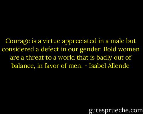 ​Courage is a virtue appreciated in a male but considered a defect in our gender. Bold women are a threat to a world that is badly out of balance, in favor of men. - Isabel Allende