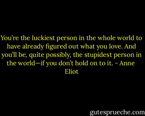 You’re the luckiest person in the whole world to have already figured out what you love. And you’ll be, quite possibly, the stupidest person in the world—if you don’t hold on to it. - Anne  Eliot