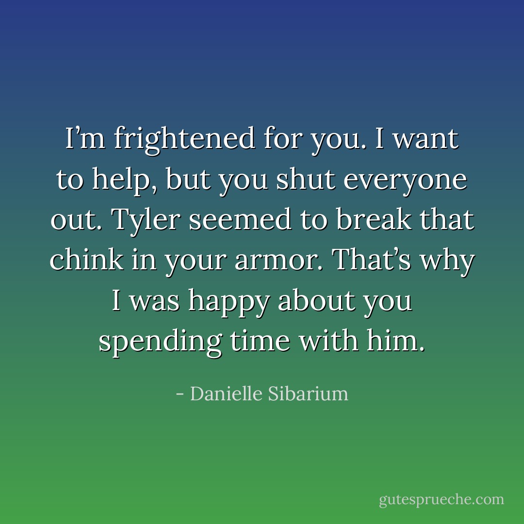 I’m frightened for you. I want to help, but you shut everyone out. Tyler seemed to break that chink in your armor. That’s why I was happy about you spending time with him. - Danielle Sibarium