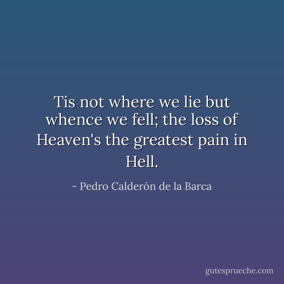 Tis not where we lie but whence we fell; the loss of Heaven's the greatest pain in Hell. - Pedro Calderón de la Barca