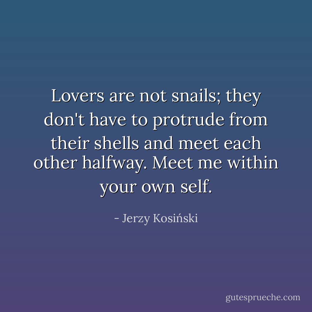 Lovers are not snails; they don't have to protrude from their shells and meet each other halfway. Meet me within your own self. - Jerzy Kosiński