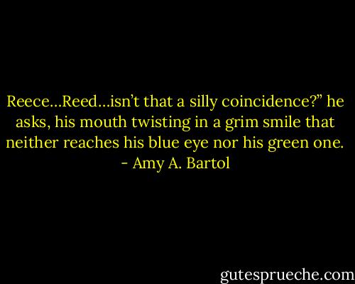 Reece…Reed…isn’t that a silly coincidence?” he asks, his mouth twisting in a grim smile that neither reaches his blue eye nor his green one. - Amy A. Bartol