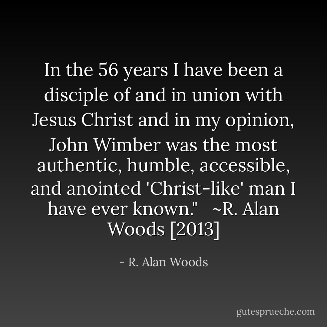 In the 56 years I have been a disciple of and in union with Jesus Christ and in my opinion, John Wimber was the most authentic, humble, accessible, and anointed 'Christ-like' man I have ever known." <br /><br />~R. Alan Woods [2013] - R. Alan Woods