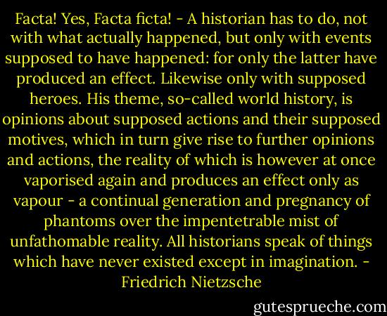 Facta! Yes, Facta ficta! - A historian has to do, not with what actually happened, but only with events supposed to have happened: for only the latter have produced an effect. Likewise only with supposed heroes. His theme, so-called world history, is opinions about supposed actions and their supposed motives, which in turn give rise to further opinions and actions, the reality of which is however at once vaporised again and produces an effect only as vapour - a continual generation and pregnancy of phantoms over the impentetrable mist of unfathomable reality. All historians speak of things which have never existed except in imagination. - Friedrich Nietzsche