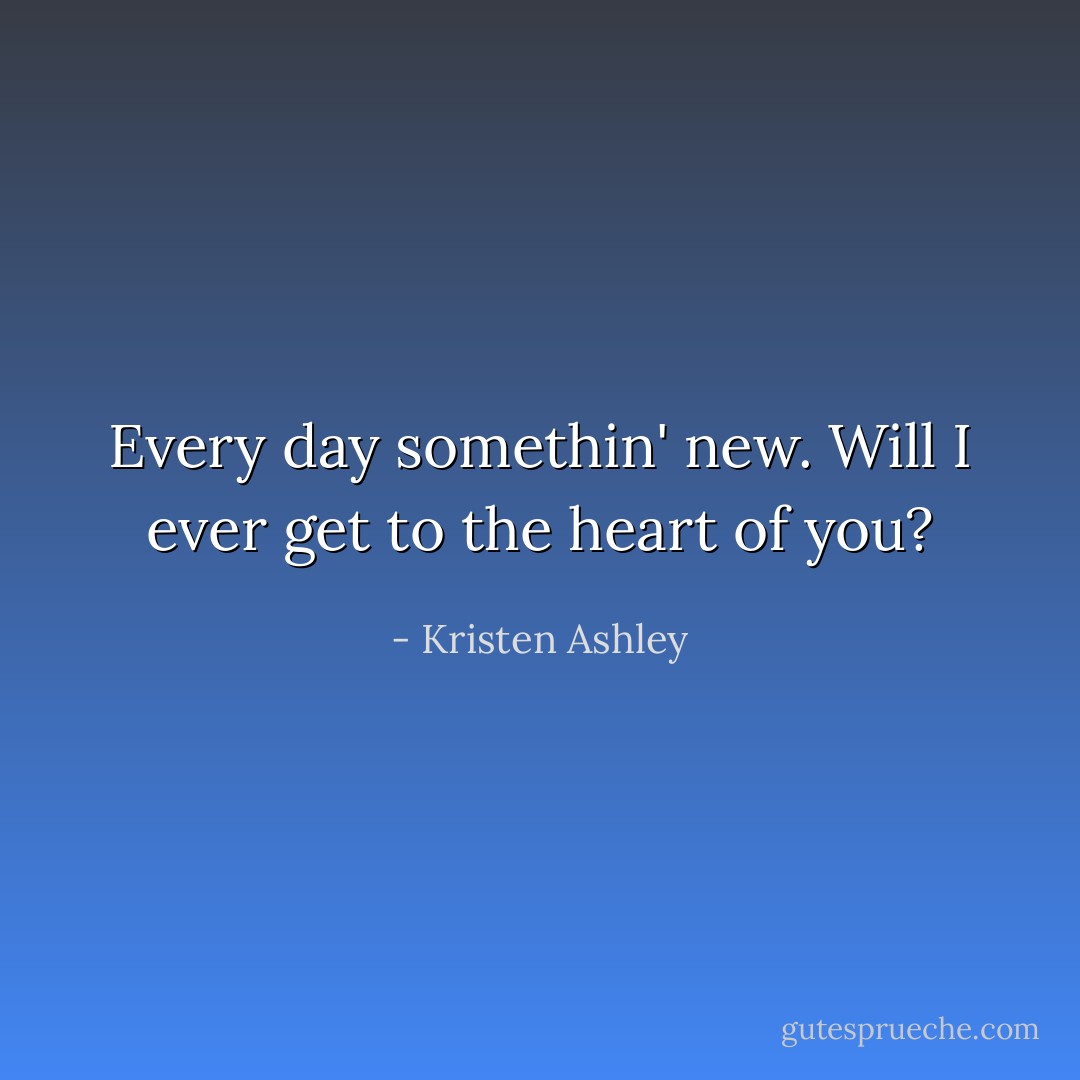 Every day somethin' new. Will I ever get to the heart of you? - Kristen Ashley