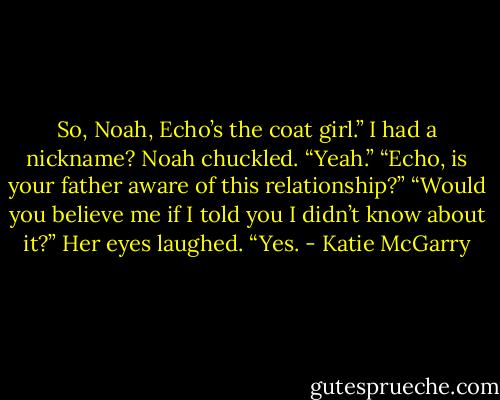 So, Noah, Echo’s the coat girl.” I had a nickname? Noah chuckled. “Yeah.” “Echo, is your father aware of this relationship?” “Would you believe me if I told you I didn’t know about it?” Her eyes laughed. “Yes. - Katie McGarry