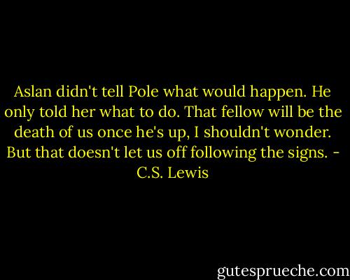 Aslan didn't tell Pole what would happen. He only told her what to do. That fellow will be the death of us once he's up, I shouldn't wonder. But that doesn't let us off following the signs. - C.S. Lewis