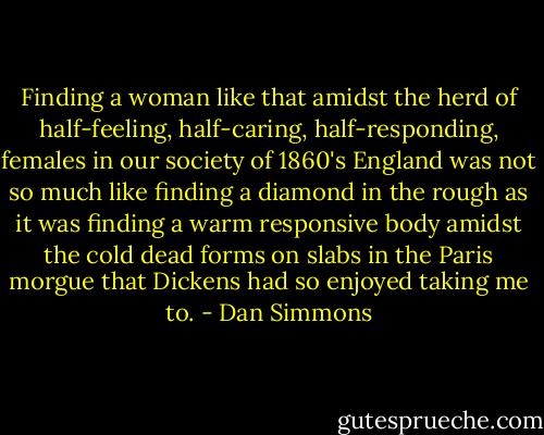 Finding a woman like that amidst the herd of half-feeling, half-caring, half-responding, females in our society of 1860's England was not so much like finding a diamond in the rough as it was finding a warm responsive body amidst the cold dead forms on slabs in the Paris morgue that Dickens had so enjoyed taking me to. - Dan Simmons