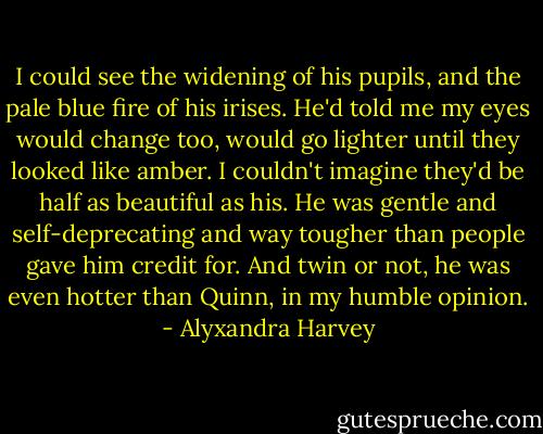 I could see the widening of his pupils, and the pale blue fire of his irises. He'd told me my eyes would change too, would go lighter until they looked like amber. I couldn't imagine they'd be half as beautiful as his. He was gentle and self-deprecating and way tougher than people gave him credit for. And twin or not, he was even hotter than Quinn, in my humble opinion. - Alyxandra Harvey