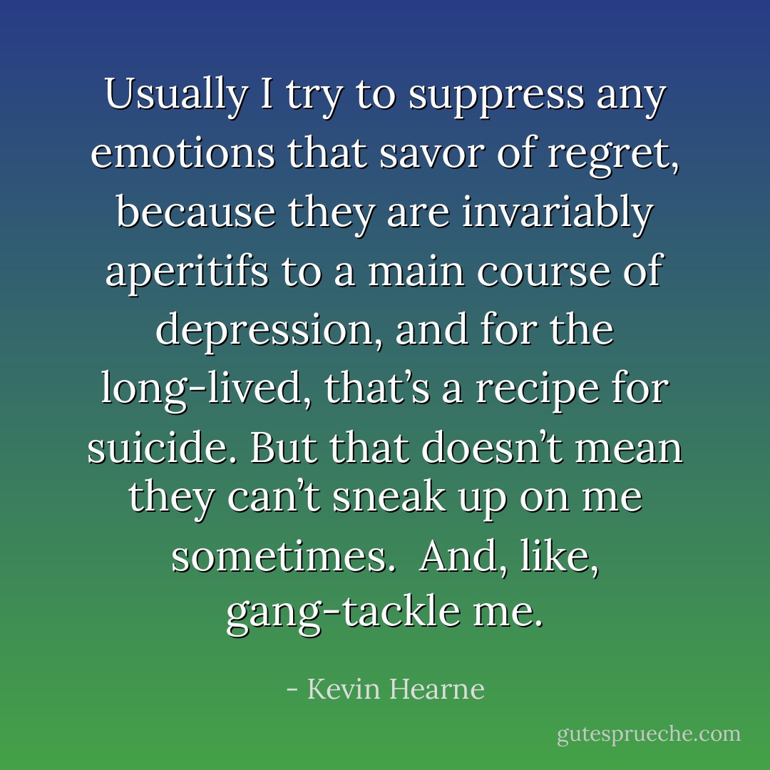 Usually I try to suppress any emotions that savor of regret, because they are invariably aperitifs to a main course of depression, and for the long-lived, that’s a recipe for suicide. But that doesn’t mean they can’t sneak up on me sometimes. <br />And, like, gang-tackle me. - Kevin Hearne