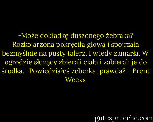 -Może dokładkę duszonego żebraka?<br />Rozkojarzona pokręciła głową i spojrzała bezmyślnie na pusty talerz. I wtedy zamarła. W ogrodzie służący zbierali ciała i zabierali je do środka.<br />-Powiedziałeś żeberka, prawda? - Brent Weeks