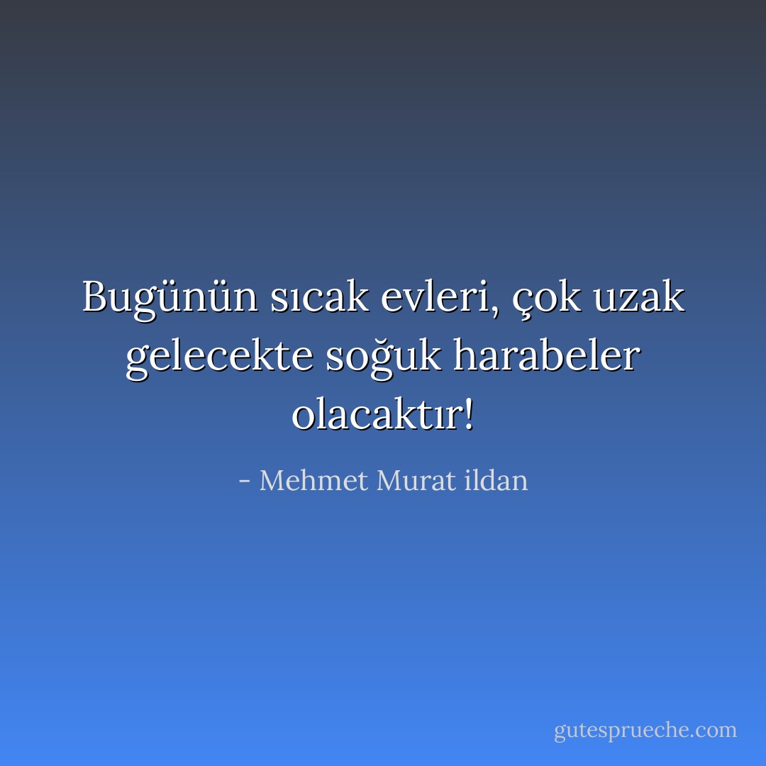 Bugünün sıcak evleri, çok uzak gelecekte soğuk harabeler olacaktır! - Mehmet Murat ildan