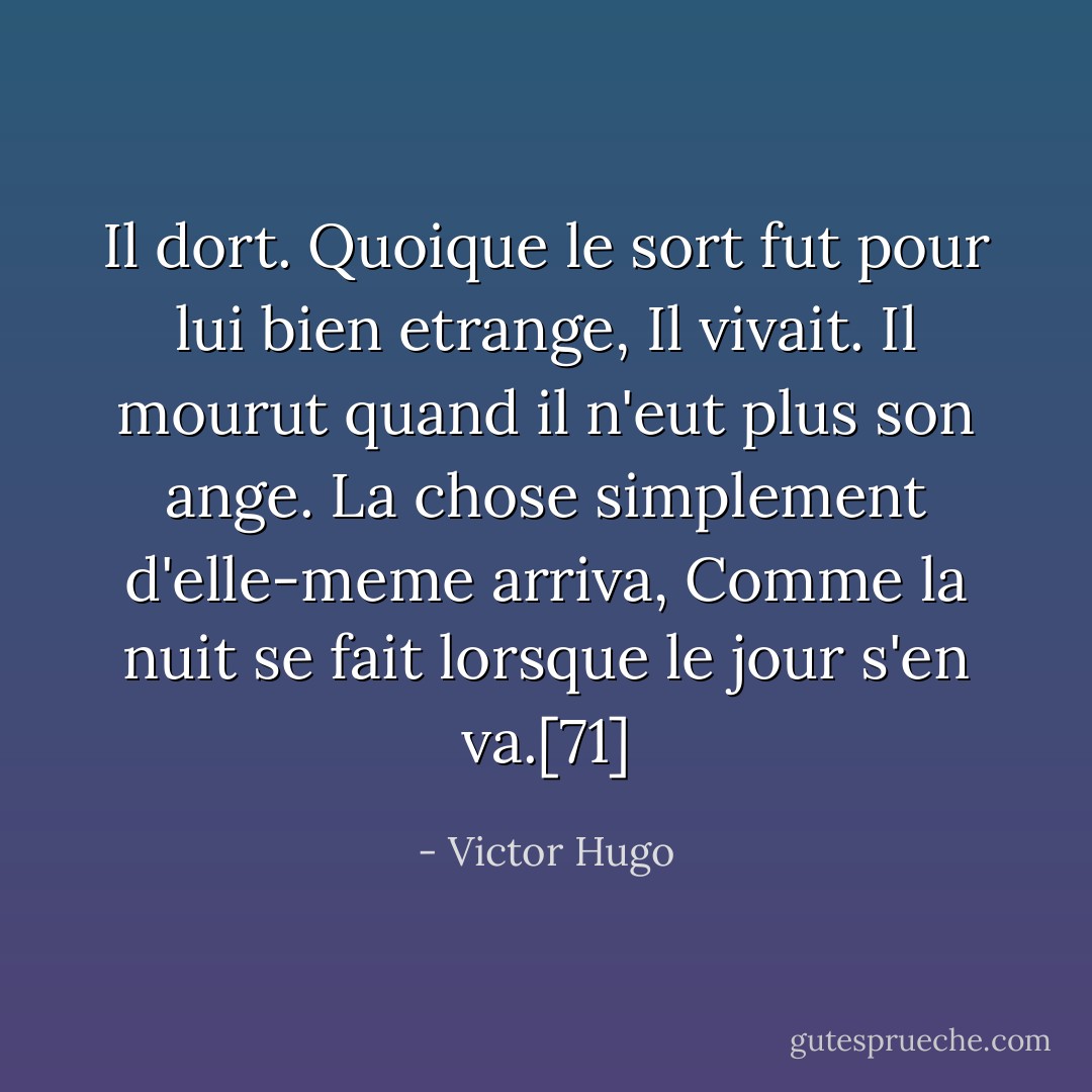 Il dort. Quoique le sort fut pour lui bien etrange, Il vivait. Il mourut quand il n'eut plus son ange. La chose simplement d'elle-meme arriva, Comme la nuit se fait lorsque le jour s'en va.[71] - Victor Hugo