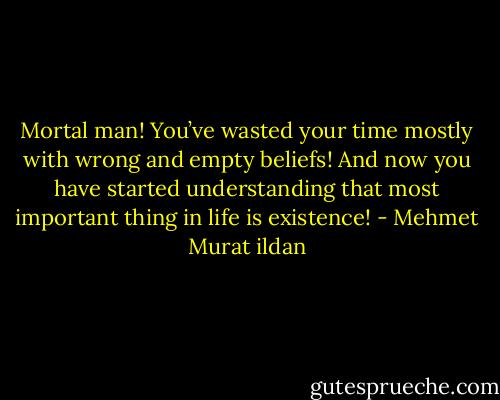 Mortal man! You’ve wasted your time mostly with wrong and empty beliefs! And now you have started understanding that most important thing in life is existence! - Mehmet Murat ildan