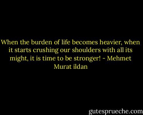 When the burden of life becomes heavier, when it starts crushing our shoulders with all its might, it is time to be stronger! - Mehmet Murat ildan