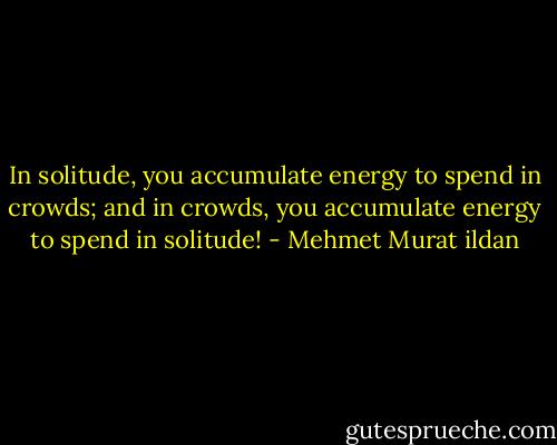 In solitude, you accumulate energy to spend in crowds; and in crowds, you accumulate energy to spend in solitude! - Mehmet Murat ildan
