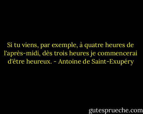 Si tu viens, par exemple, à quatre heures de l'après-midi, dès trois heures je commencerai d'être heureux. - Antoine de Saint-Exupéry