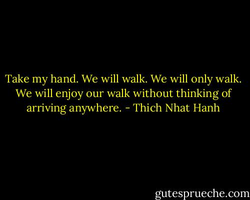 Take my hand. We will walk. We will only walk. We will enjoy our walk without thinking of arriving anywhere. - Thich Nhat Hanh