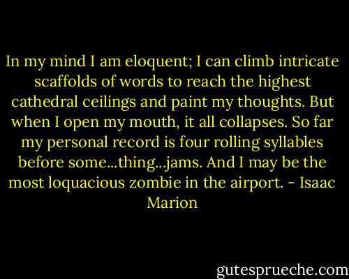 In my mind I am eloquent; I can climb intricate scaffolds of words to reach the highest cathedral ceilings and paint my thoughts. But when I open my mouth, it all collapses. So far my personal record is four rolling syllables before some...thing...jams. And I may be the most loquacious zombie in the airport. - Isaac Marion