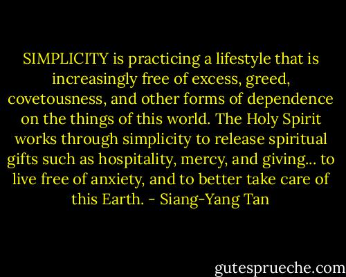 SIMPLICITY is practicing a lifestyle that is increasingly free of excess, greed, covetousness, and other forms of dependence on the things of this world. The Holy Spirit works through simplicity to release spiritual gifts such as hospitality, mercy, and giving... to live free of anxiety, and to better take care of this Earth. - Siang-Yang Tan