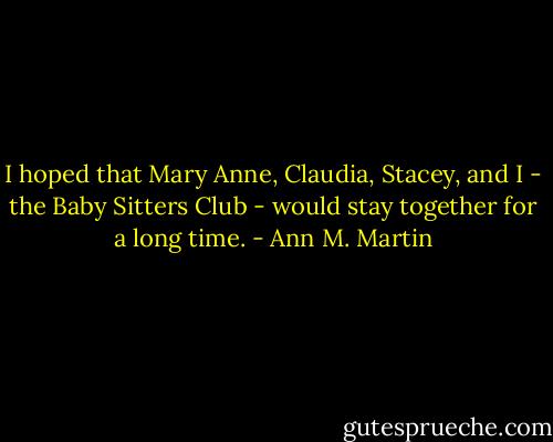 I hoped that Mary Anne, Claudia, Stacey, and I - the Baby Sitters Club - would stay together for a long time. - Ann M. Martin