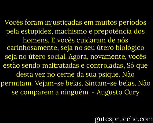 Vocês foram injustiçadas em muitos períodos pela estupidez, machismo e prepotência dos homens. E vocês cuidaram de nós carinhosamente, seja no seu útero biológico seja no útero social. Agora, novamente, vocês estão sendo maltratadas e controladas, Só que desta vez no cerne da sua psique. Não permitam. Vejam-se belas. Sintam-se belas. Não se comparem a ninguém. - Augusto Cury