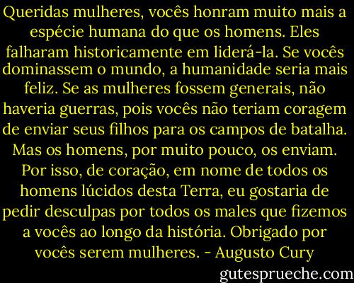 Queridas mulheres, vocês honram muito mais a espécie humana do que os homens. Eles falharam historicamente em liderá-la. Se vocês dominassem o mundo, a humanidade seria mais feliz. Se as mulheres fossem generais, não haveria guerras, pois vocês não teriam coragem de enviar seus filhos para os campos de batalha. Mas os homens, por muito pouco, os enviam. Por isso, de coração, em nome de todos os homens lúcidos desta Terra, eu gostaria de pedir desculpas por todos os males que fizemos a vocês ao longo da história. Obrigado por vocês serem mulheres. - Augusto Cury