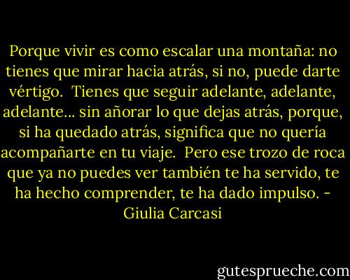 Porque vivir es como escalar una montaña: no tienes que mirar hacia atrás, si no, puede darte vértigo.<br /><br />Tienes que seguir adelante, adelante, adelante... sin añorar lo que dejas atrás, porque, si ha quedado atrás, significa que no quería acompañarte en tu viaje.<br /><br />Pero ese trozo de roca que ya no puedes ver también te ha servido, te ha hecho comprender, te ha dado impulso. - Giulia Carcasi