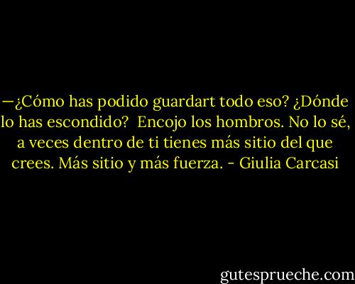 —¿Cómo has podido guardart todo eso? ¿Dónde lo has escondido?<br /><br />Encojo los hombros. No lo sé, a veces dentro de ti tienes más sitio del que crees. Más sitio y más fuerza. - Giulia Carcasi