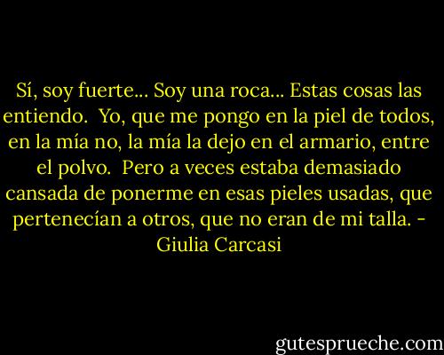 Sí, soy fuerte... Soy una roca... Estas cosas las entiendo.<br /><br />Yo, que me pongo en la piel de todos, en la mía no, la mía la dejo en el armario, entre el polvo.<br /><br />Pero a veces estaba demasiado cansada de ponerme en esas pieles usadas, que pertenecían a otros, que no eran de mi talla. - Giulia Carcasi