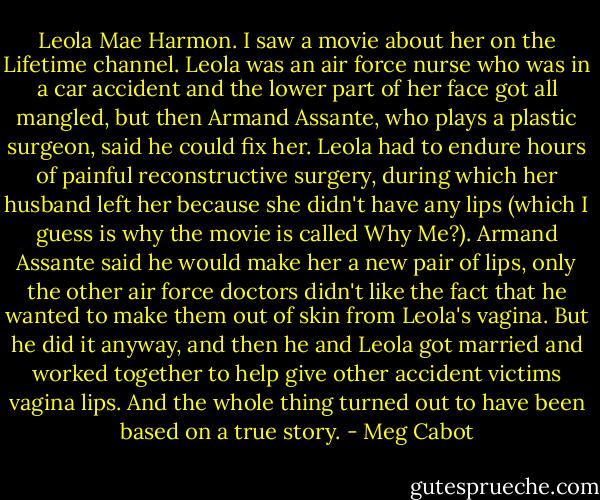 Leola Mae Harmon. I saw a movie about her on the Lifetime channel. Leola was an air force nurse who was in a car accident and the lower part of her face got all mangled, but then Armand Assante, who plays a plastic surgeon, said he could fix her. Leola had to endure hours of painful reconstructive surgery, during which her husband left her because she didn't have any lips (which I guess is why the movie is called Why Me?). Armand Assante said he would make her a new pair of lips, only the other air force doctors didn't like the fact that he wanted to make them out of skin from Leola's vagina. But he did it anyway, and then he and Leola got married and worked together to help give other accident victims vagina lips. And the whole thing turned out to have been based on a true story. - Meg Cabot