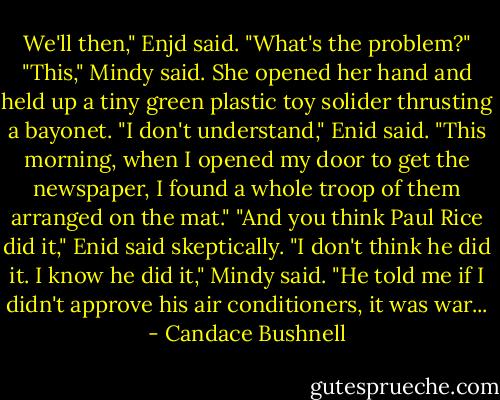 We'll then," Enjd said. "What's the problem?"<br />"This," Mindy said. She opened her hand and held up a tiny green plastic toy solider thrusting a bayonet.<br />"I don't understand," Enid said.<br />"This morning, when I opened my door to get the newspaper, I found a whole troop of them arranged on the mat."<br />"And you think Paul Rice did it," Enid said skeptically.<br />"I don't think he did it. I know he did it," Mindy said. "He told me if I didn't approve his air conditioners, it was war... - Candace Bushnell
