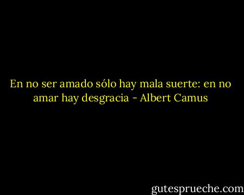 En no ser amado sólo hay mala suerte: en no amar hay desgracia - Albert Camus