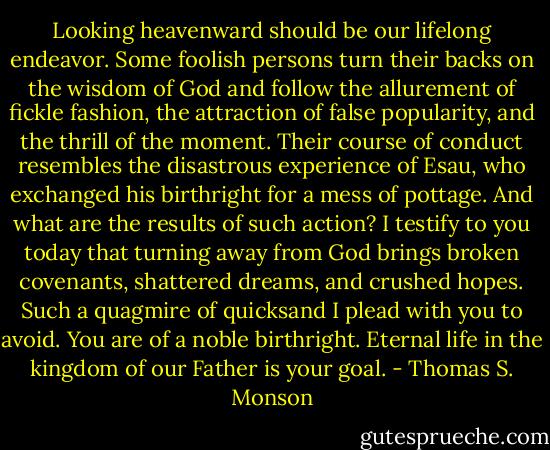 Looking heavenward should be our lifelong endeavor. Some foolish persons turn their backs on the wisdom of God and follow the allurement of fickle fashion, the attraction of false popularity, and the thrill of the moment. Their course of conduct resembles the disastrous experience of Esau, who exchanged his birthright for a mess of pottage. And what are the results of such action? I testify to you today that turning away from God brings broken covenants, shattered dreams, and crushed hopes. Such a quagmire of quicksand I plead with you to avoid. You are of a noble birthright. Eternal life in the kingdom of our Father is your goal. - Thomas S. Monson