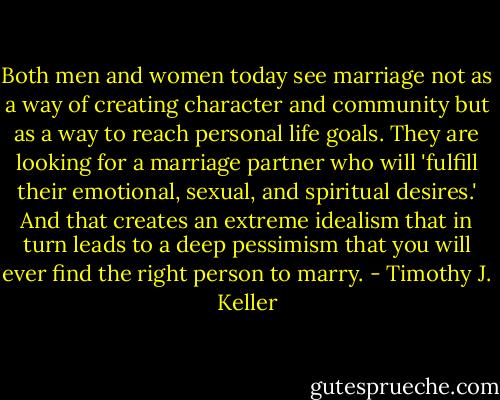 Both men and women today see marriage not as a way of creating character and community but as a way to reach personal life goals. They are looking for a marriage partner who will 'fulfill their emotional, sexual, and spiritual desires.' And that creates an extreme idealism that in turn leads to a deep pessimism that you will ever find the right person to marry. - Timothy J. Keller