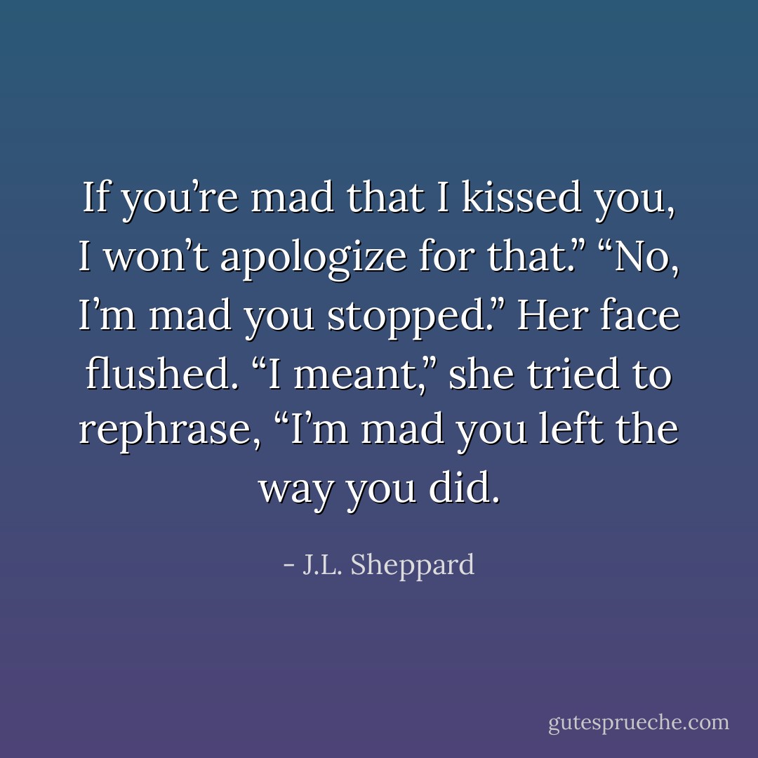 If you’re mad that I kissed you, I won’t apologize for that.”<br />“No, I’m mad you stopped.” Her face flushed. “I meant,” she tried to rephrase, “I’m mad you left the way you did. - J.L. Sheppard