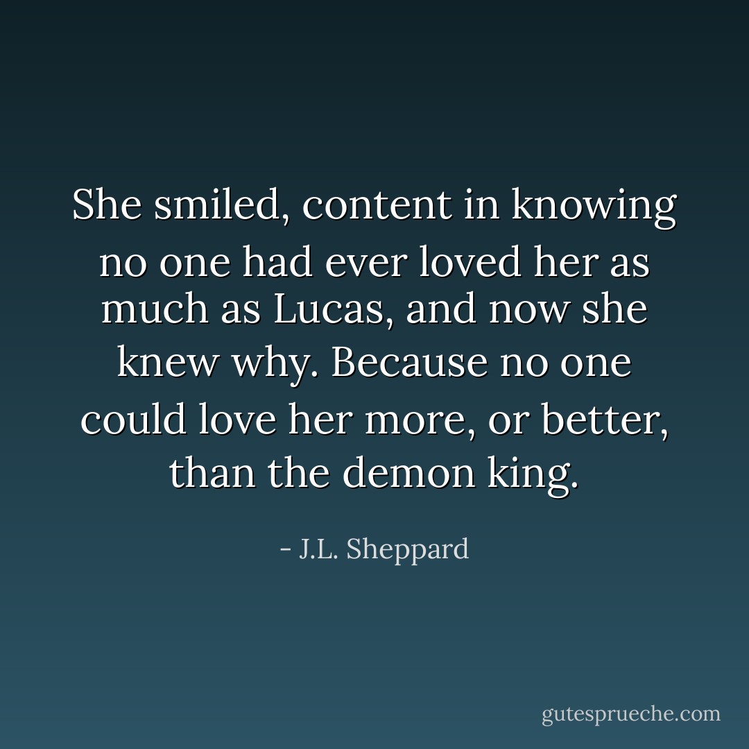 She smiled, content in knowing no one had ever loved her as much as Lucas, and now she knew why. Because no one could love her more, or better, than the demon king. - J.L. Sheppard