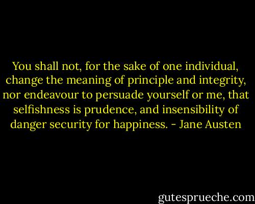 You shall not, for the sake of one individual, change the meaning of principle and integrity, nor endeavour to persuade yourself or me, that selfishness is prudence, and insensibility of danger security for happiness. - Jane Austen